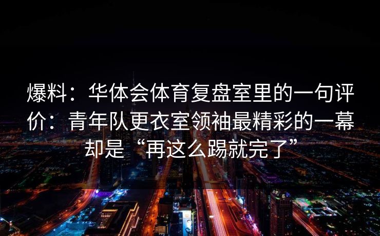 爆料：华体会体育复盘室里的一句评价：青年队更衣室领袖最精彩的一幕却是“再这么踢就完了”