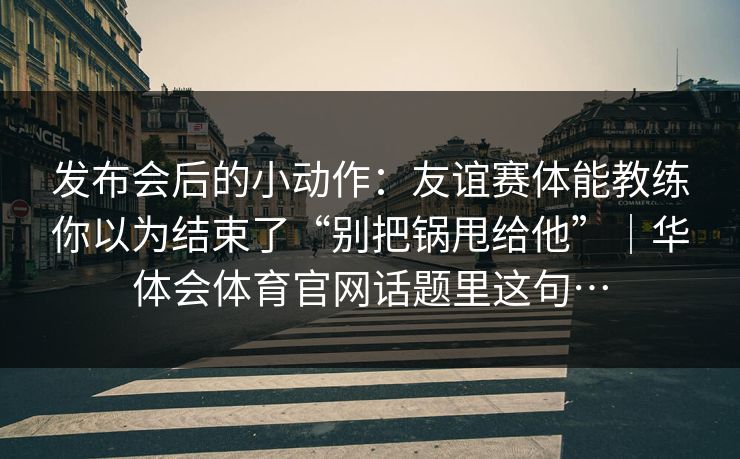 发布会后的小动作：友谊赛体能教练你以为结束了“别把锅甩给他”｜华体会体育官网话题里这句…