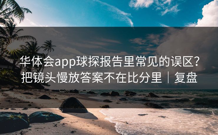 华体会app球探报告里常见的误区？把镜头慢放答案不在比分里｜复盘