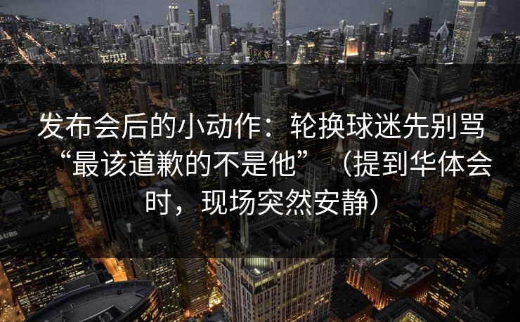 发布会后的小动作:轮换球迷先别骂“最该道歉的不是他”(提到华体会时,现场突然安静) 发布会后的小动作:轮换球迷先别骂“最该道歉的不是他”(提到华体会时,现场突然安静)