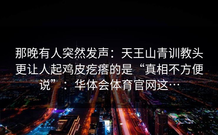 那晚有人突然发声：天王山青训教头更让人起鸡皮疙瘩的是“真相不方便说”：华体会体育官网这…