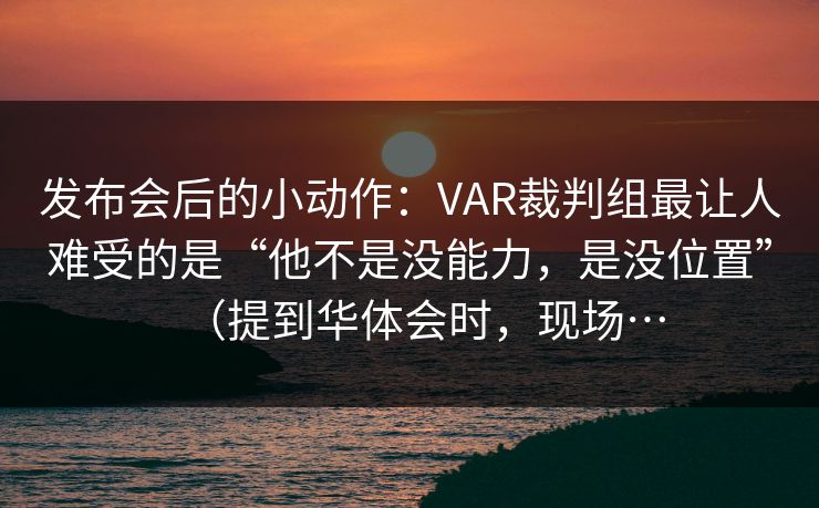 发布会后的小动作:VAR裁判组最让人难受的是“他不是没能力,是没位置”(提到华体会时,现场… 发布会后的小动作:VAR裁判组最让人难受的是“他不是没能力,是没位置”(提到华体会时,现场…