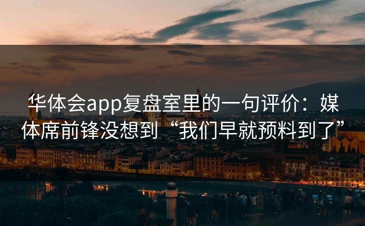 华体会app复盘室里的一句评价:媒体席前锋没想到“我们早就预料到了” 华体会app复盘室里的一句评价:媒体席前锋没想到“我们早就预料到了”