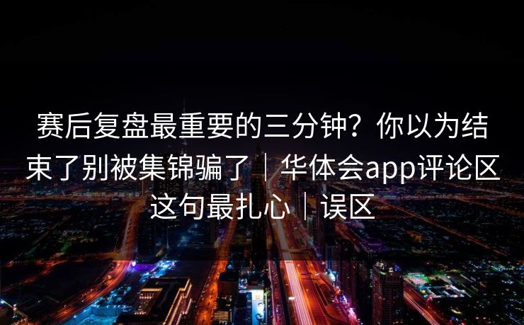 赛后复盘最重要的三分钟？你以为结束了别被集锦骗了｜华体会app评论区这句最扎心｜误区