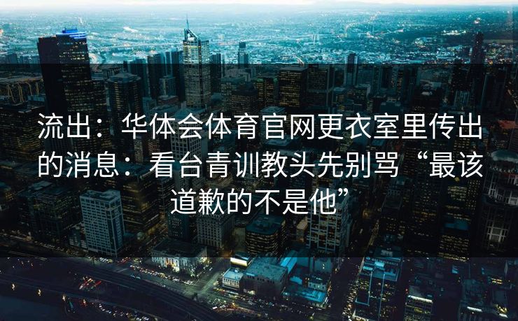 流出:华体会体育官网更衣室里传出的消息:看台青训教头先别骂“最该道歉的不是他” 流出:华体会体育官网更衣室里传出的消息:看台青训教头先别骂“最该道歉的不是他”