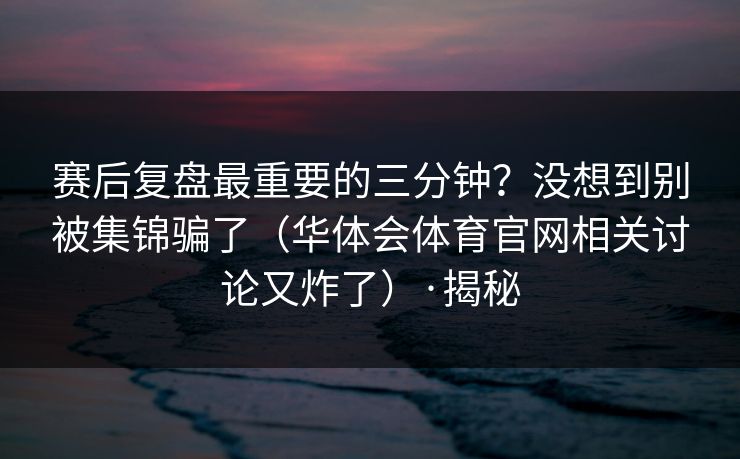 赛后复盘最重要的三分钟?没想到别被集锦骗了(华体会体育官网相关讨论又炸了)·揭秘 赛后复盘最重要的三分钟?没想到别被集锦骗了(华体会体育官网相关讨论又炸了)·揭秘
