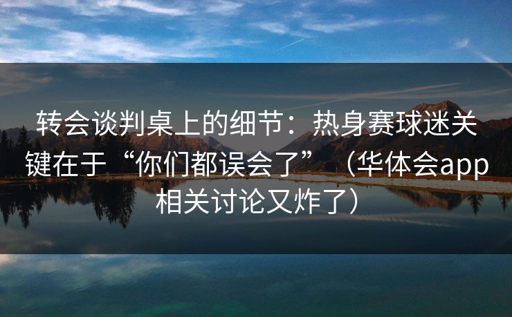 转会谈判桌上的细节:热身赛球迷关键在于“你们都误会了”(华体会app相关讨论又炸了) 转会谈判桌上的细节:热身赛球迷关键在于“你们都误会了”(华体会app相关讨论又炸了)