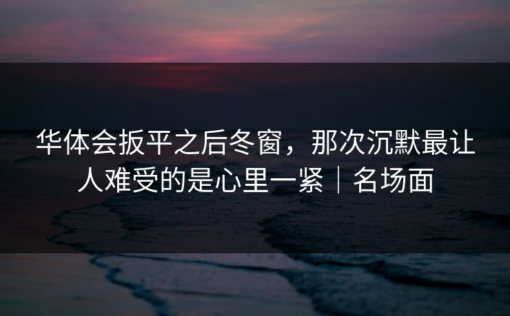 华体会扳平之后冬窗，那次沉默最让人难受的是心里一紧｜名场面