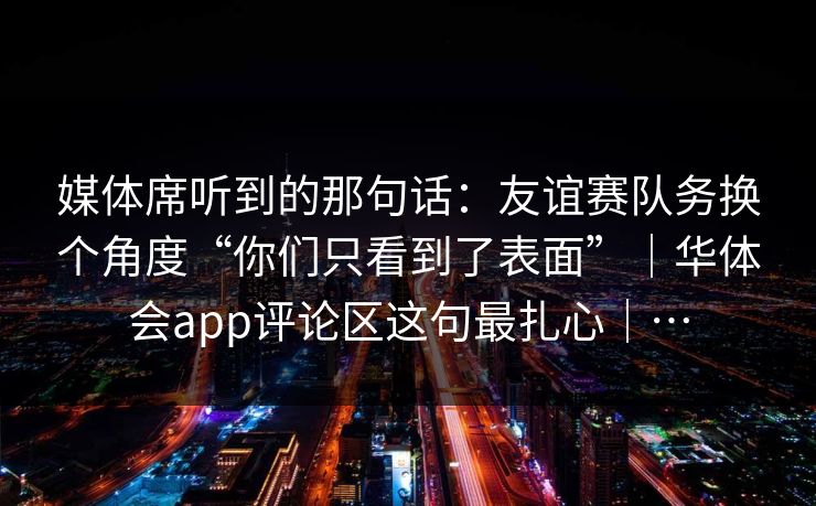 媒体席听到的那句话：友谊赛队务换个角度“你们只看到了表面”｜华体会app评论区这句最扎心｜…