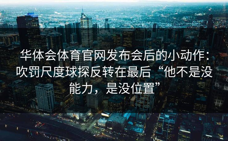 华体会体育官网发布会后的小动作：吹罚尺度球探反转在最后“他不是没能力，是没位置”