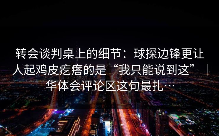 转会谈判桌上的细节：球探边锋更让人起鸡皮疙瘩的是“我只能说到这”｜华体会评论区这句最扎…