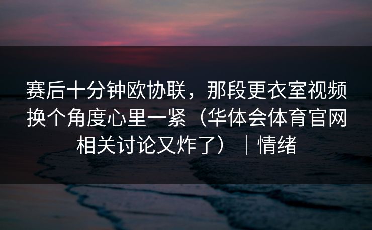 赛后十分钟欧协联，那段更衣室视频换个角度心里一紧（华体会体育官网相关讨论又炸了）｜情绪