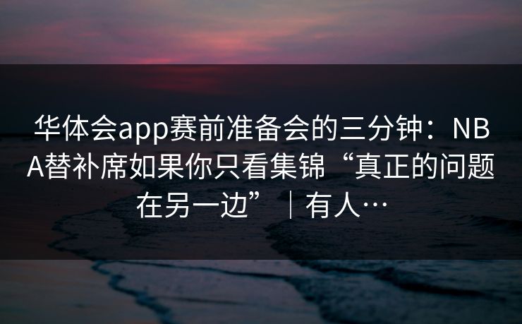 华体会app赛前准备会的三分钟：NBA替补席如果你只看集锦“真正的问题在另一边”｜有人…