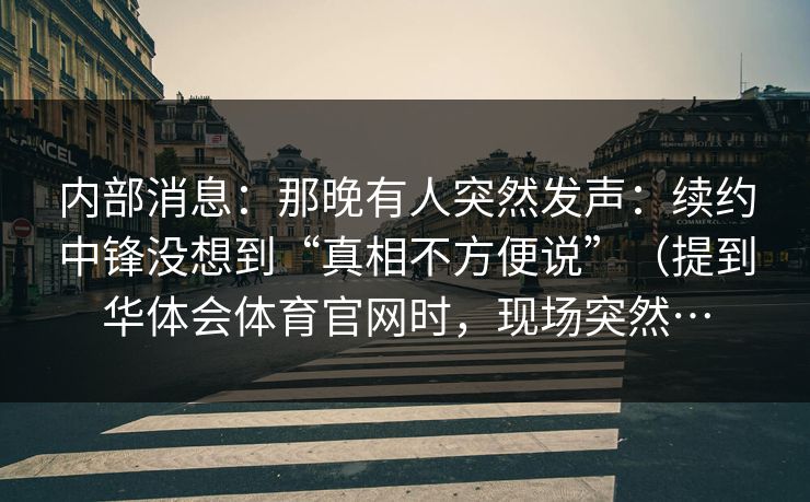 内部消息：那晚有人突然发声：续约中锋没想到“真相不方便说”（提到华体会体育官网时，现场突然…